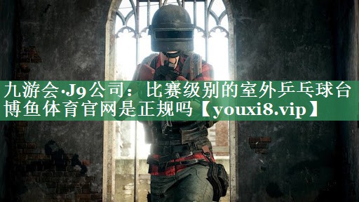 九游会·J9公司：比赛级别的室外乒乓球台博鱼体育官网是正规吗