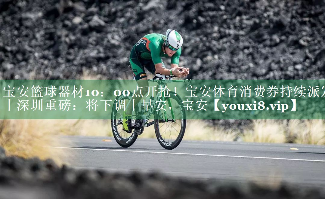 宝安篮球器材10：00点开抢！宝安体育消费券持续派发丨深圳重磅：将下调丨早安，宝安