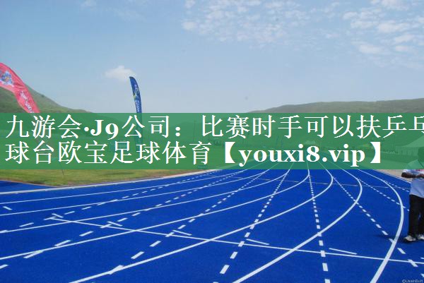九游会·J9公司：比赛时手可以扶乒乓球台欧宝足球体育