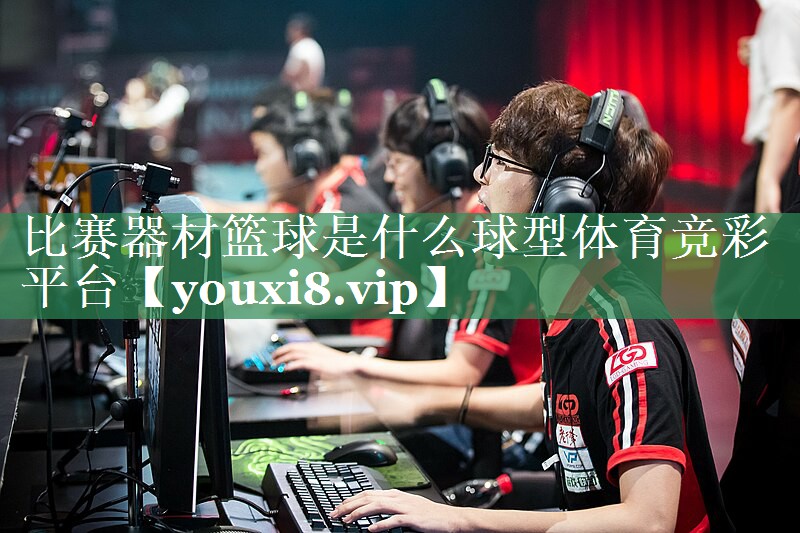 比赛器材篮球是什么球型体育竞彩平台